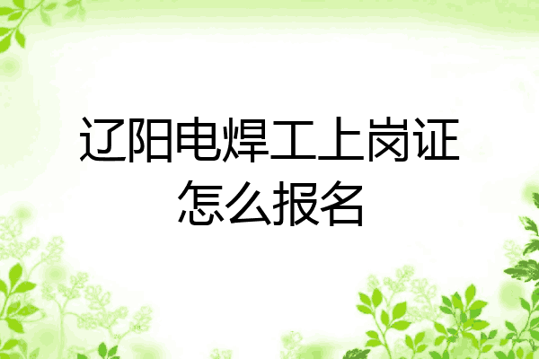 辽阳电焊工上岗证怎么报名
