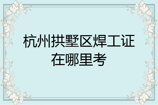 杭州拱墅区焊工证在哪里考