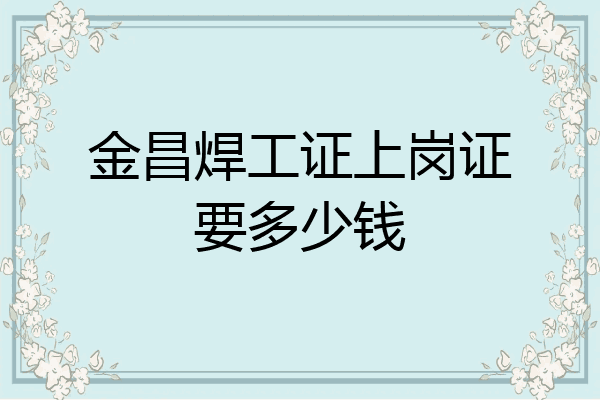 金昌焊工证上岗证要多少钱