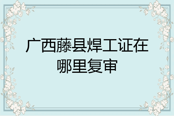 广西藤县焊工证在哪里复审