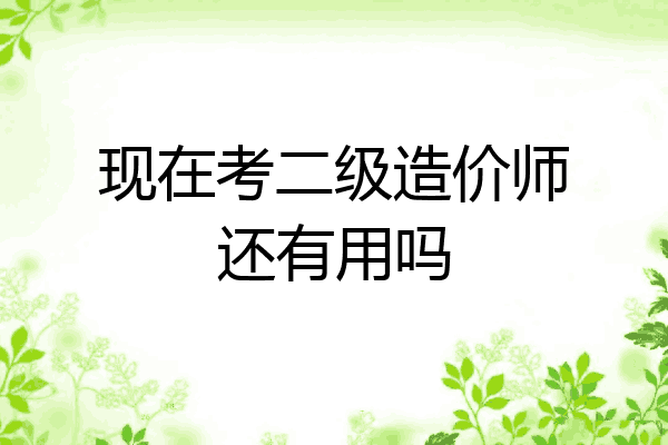 现在考二级造价师还有用吗