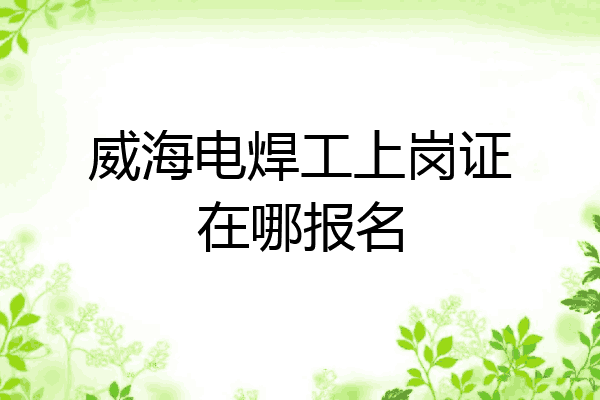 威海电焊工上岗证在哪报名