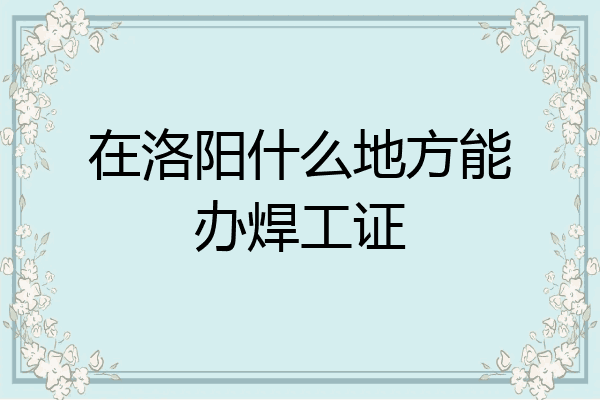 在洛阳什么地方能办焊工证