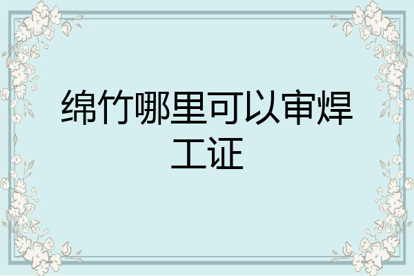 绵竹哪里可以审焊工证