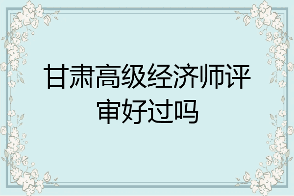 甘肃高级经济师评审好过吗