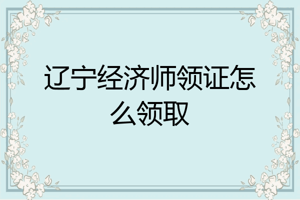 辽宁经济师领证怎么领取