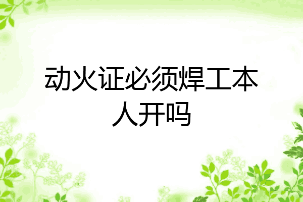 动火证必须焊工本人开吗