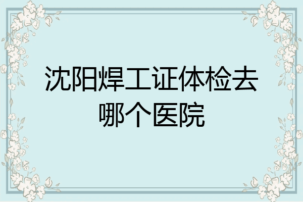 沈阳焊工证体检去哪个医院