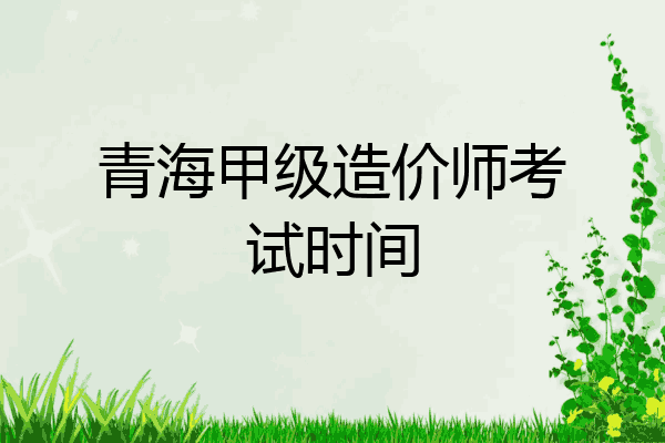 青海甲级造价师考试时间
