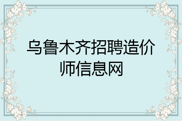 乌鲁木齐招聘造价师信息网