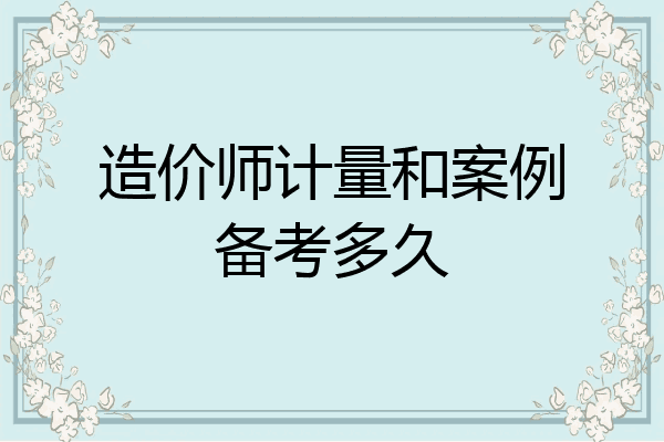 造价师计量和案例备考多久