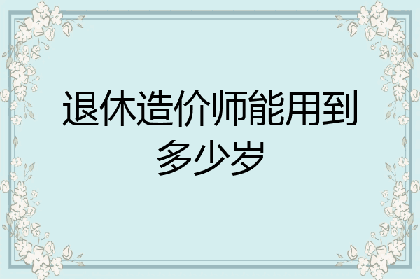 退休造价师能用到多少岁