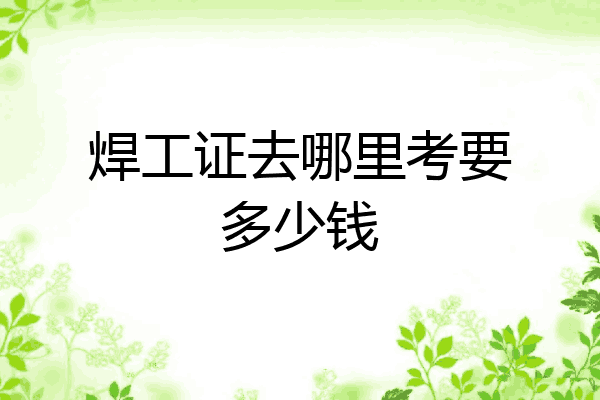 焊工证去哪里考要多少钱