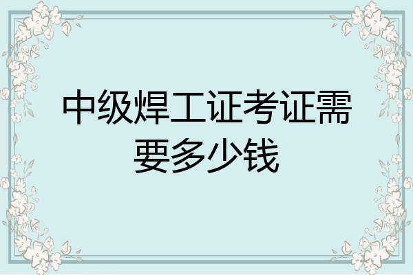 中级焊工证考证需要多少钱