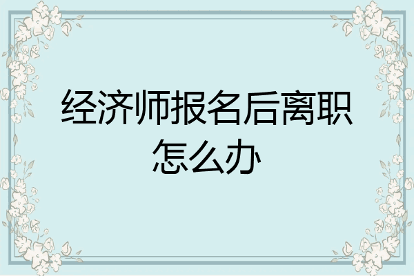 经济师报名后离职怎么办