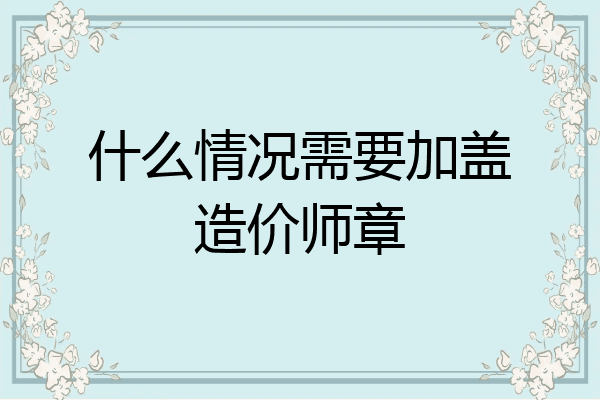 什么情况需要加盖造价师章