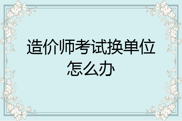 造价师考试换单位怎么办