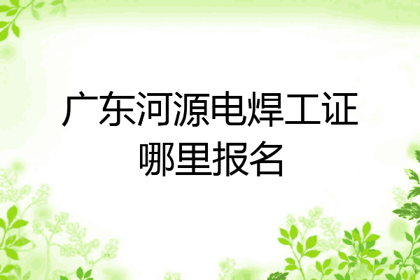 广东河源电焊工证哪里报名