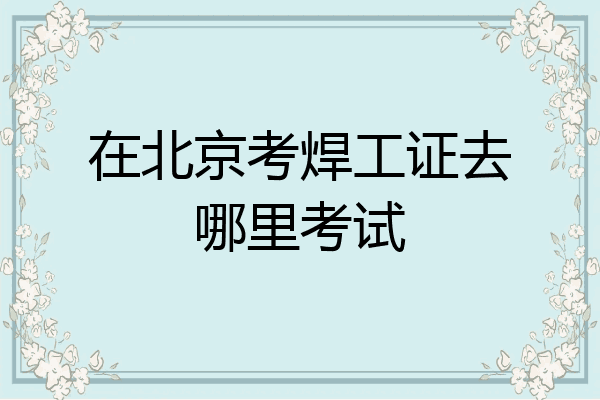 在北京考焊工证去哪里考试