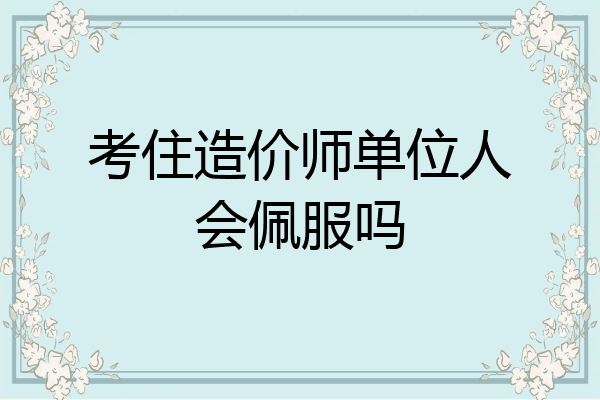 考住造价师单位人会佩服吗