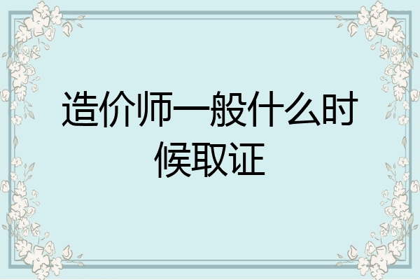 造价师一般什么时候取证