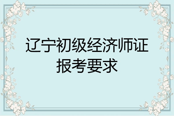 辽宁初级经济师证报考要求