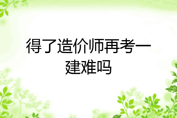 得了造价师再考一建难吗