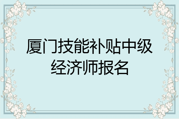 厦门技能补贴中级经济师报名