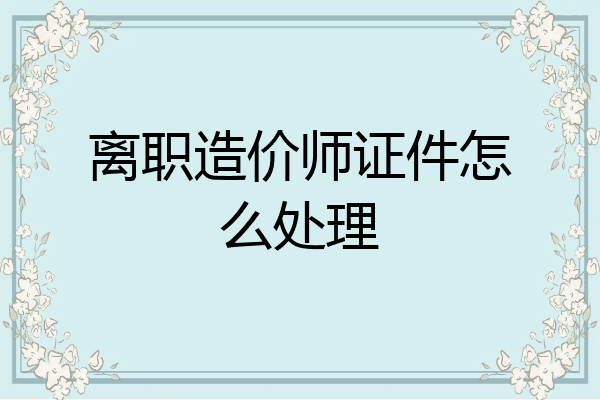 离职造价师证件怎么处理