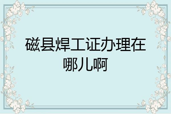 磁县焊工证办理在哪儿啊