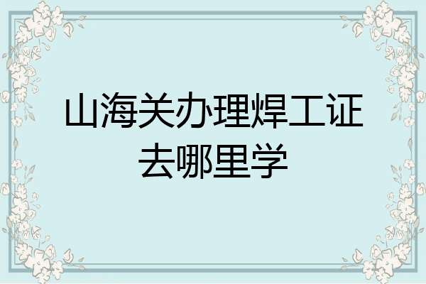 山海关办理焊工证去哪里学