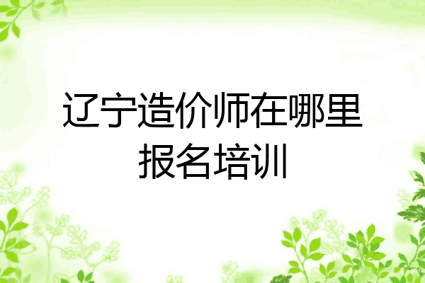 辽宁造价师在哪里报名培训