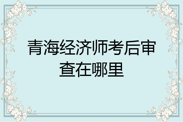 青海经济师考后审查在哪里