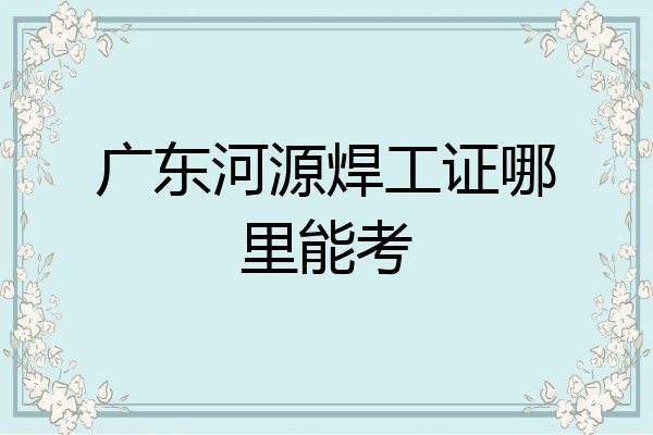 广东河源焊工证哪里能考