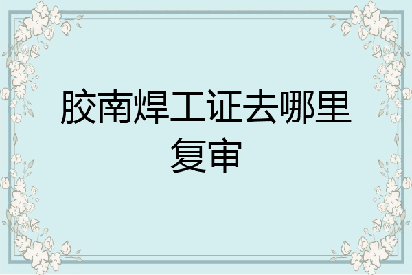 胶南焊工证去哪里复审