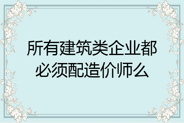 所有建筑类企业都必须配造价师么