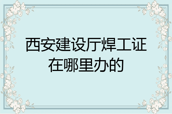西安建设厅焊工证在哪里办的
