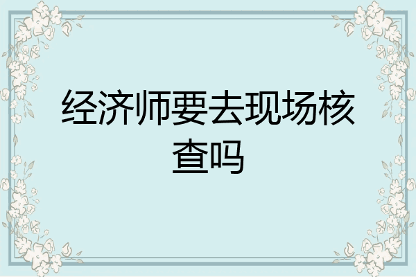 经济师要去现场核查吗