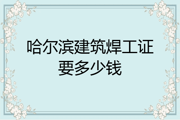 哈尔滨建筑焊工证要多少钱
