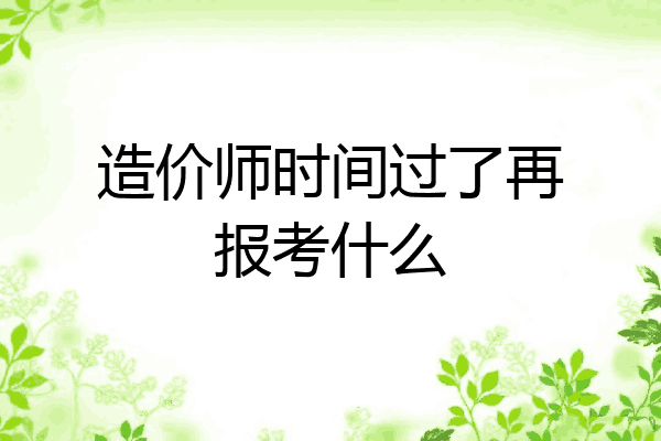 造价师时间过了再报考什么