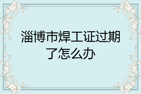 淄博市焊工证过期了怎么办