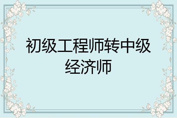 初级工程师转中级经济师