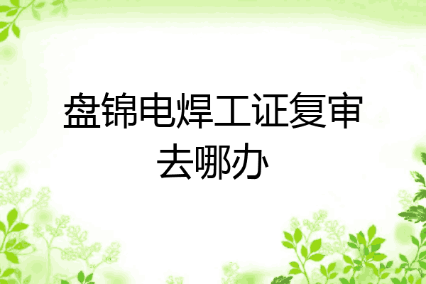 盘锦电焊工证复审去哪办