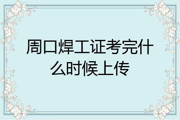 周口焊工证考完什么时候上传