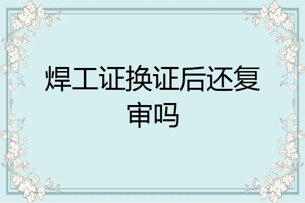 焊工证换证后还复审吗