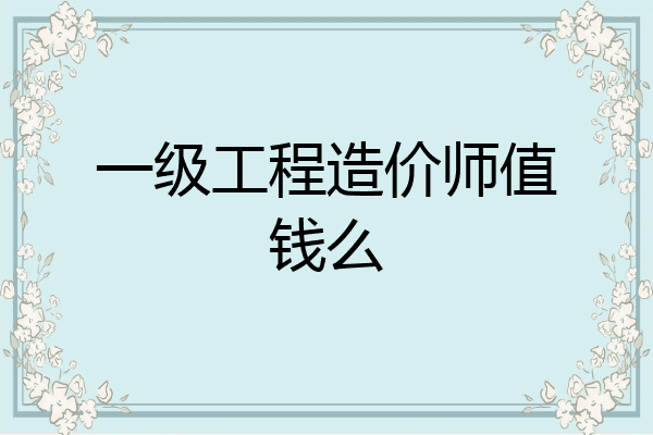 一级工程造价师值钱么
