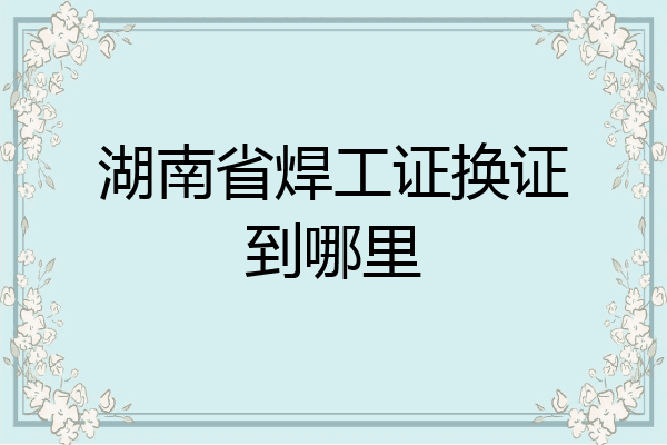 湖南省焊工证换证到哪里