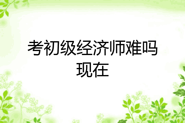 考初级经济师难吗现在