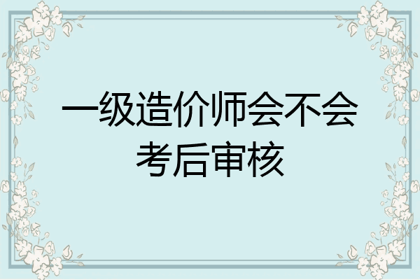 一级造价师会不会考后审核