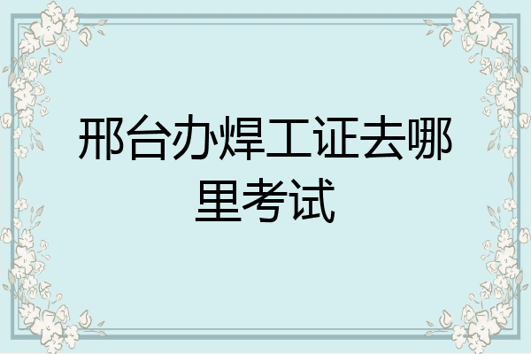 邢台办焊工证去哪里考试